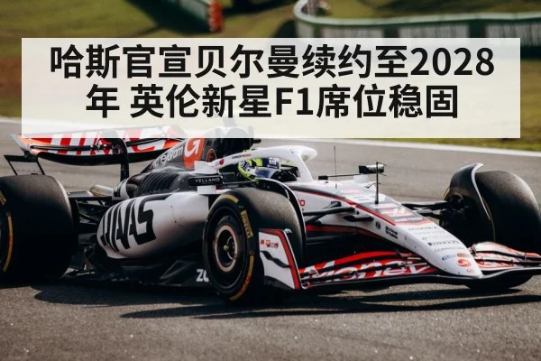 哈斯官宣贝尔曼续约至2028年 英伦新星F1席位稳固