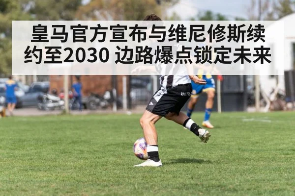 皇马官方宣布与维尼修斯续约至2030 边路爆点锁定未来