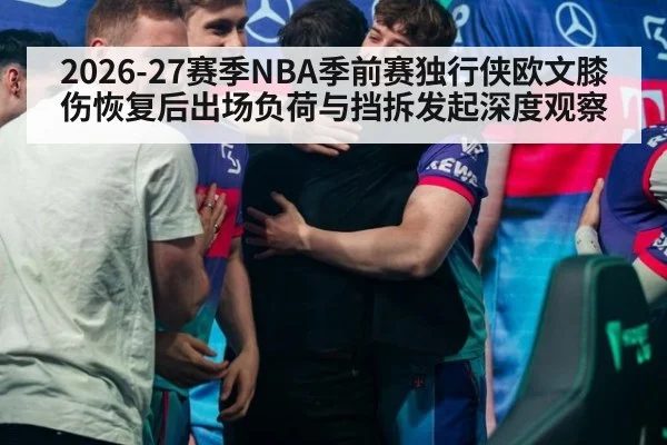 2026-27赛季NBA季前赛独行侠欧文膝伤恢复后出场负荷与挡拆发起深度观察